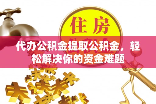 怀化代办公积金提取公积金，轻松解决你的资金难题