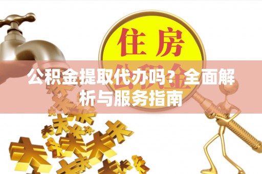 怀化公积金提取代办吗？全面解析与服务指南