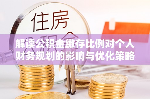 怀化解读公积金缴存比例对个人财务规划的影响与优化策略