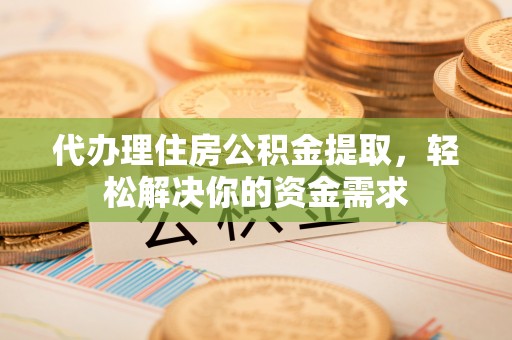 怀化代办理住房公积金提取，轻松解决你的资金需求
