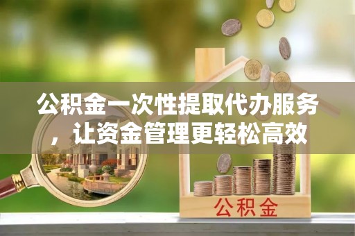 怀化公积金一次性提取代办服务，让资金管理更轻松高效