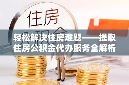 怀化轻松解决住房难题——提取住房公积金代办服务全解析