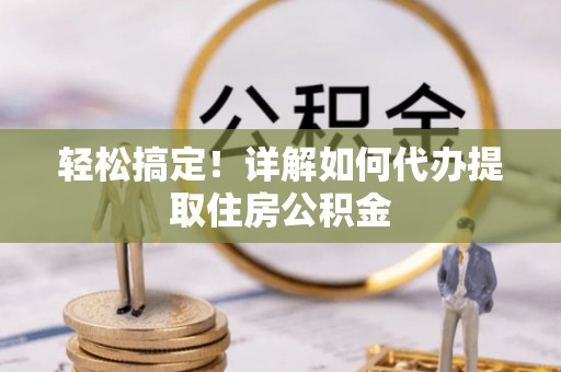 怀化轻松搞定！详解如何代办提取住房公积金