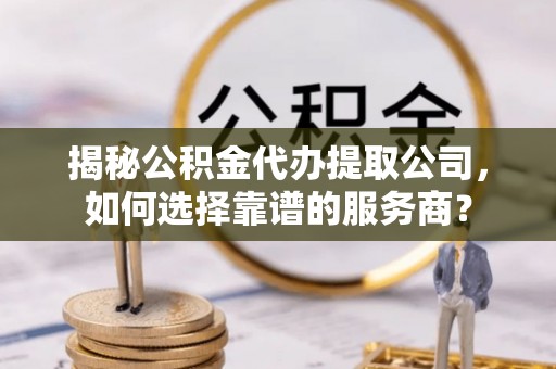 怀化揭秘公积金代办提取公司，如何选择靠谱的服务商？