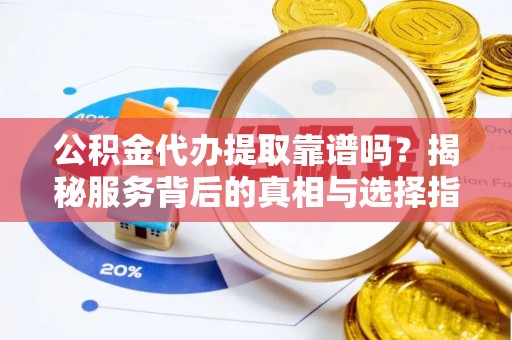 怀化公积金代办提取靠谱吗？揭秘服务背后的真相与选择指南