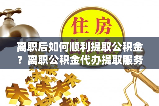 怀化离职后如何顺利提取公积金？离职公积金代办提取服务助力无忧办理