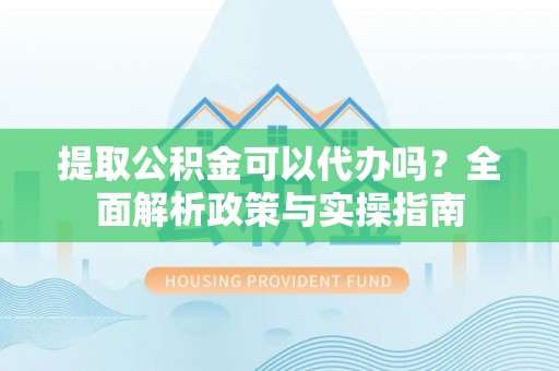 怀化提取公积金可以代办吗？全面解析政策与实操指南