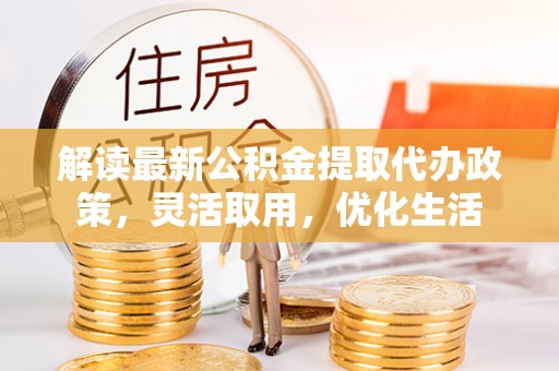 怀化解读最新公积金提取代办政策，灵活取用，优化生活