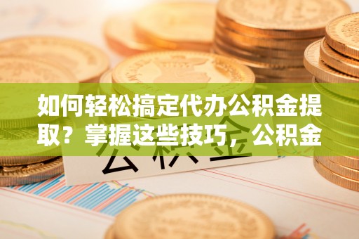 怀化如何轻松搞定代办公积金提取？掌握这些技巧，公积金到手不是梦！