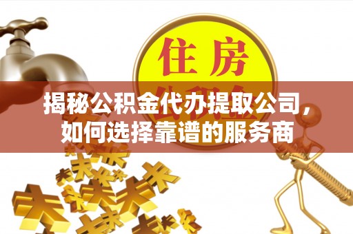怀化揭秘公积金代办提取公司，如何选择靠谱的服务商