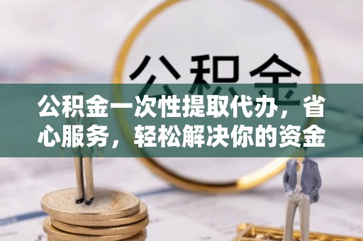 怀化公积金一次性提取代办，省心服务，轻松解决你的资金需求