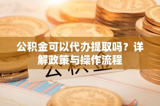 怀化公积金可以代办提取吗？详解政策与操作流程