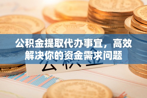 怀化公积金提取代办事宜，高效解决你的资金需求问题
