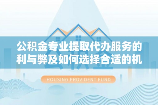 怀化公积金专业提取代办服务的利与弊及如何选择合适的机构