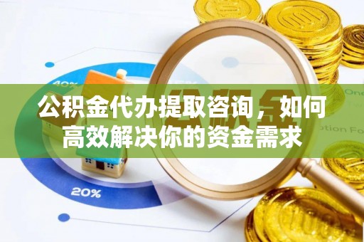 怀化公积金代办提取咨询，如何高效解决你的资金需求