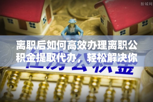 怀化离职后如何高效办理离职公积金提取代办，轻松解决你的后顾之忧