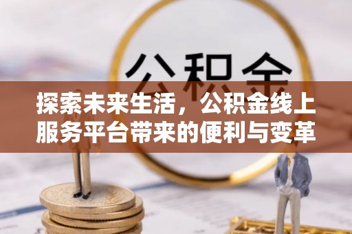 怀化探索未来生活，公积金线上服务平台带来的便利与变革