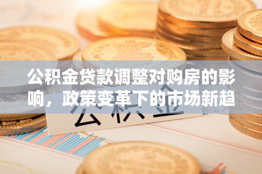 怀化公积金贷款调整对购房的影响，政策变革下的市场新趋势