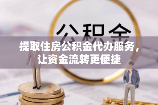 怀化提取住房公积金代办服务，让资金流转更便捷