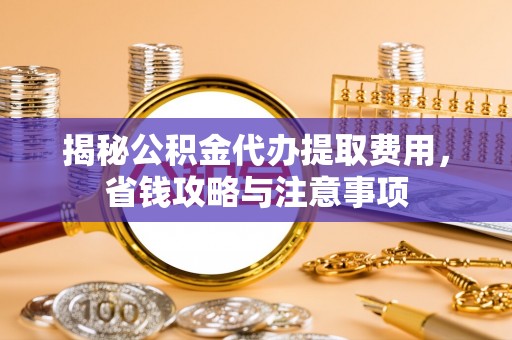 怀化揭秘公积金代办提取费用，省钱攻略与注意事项