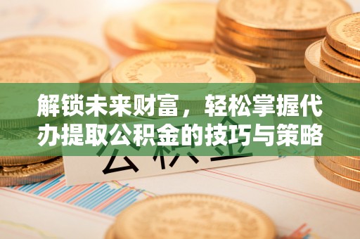 怀化解锁未来财富，轻松掌握代办提取公积金的技巧与策略