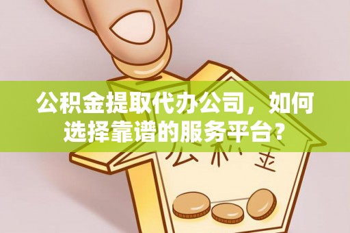 怀化公积金提取代办公司，如何选择靠谱的服务平台？