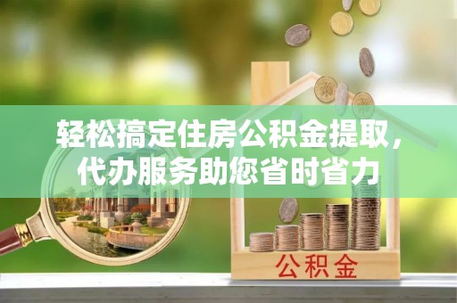 怀化轻松搞定住房公积金提取，代办服务助您省时省力