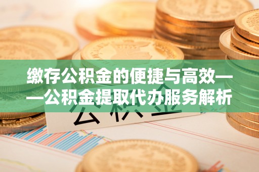 怀化缴存公积金的便捷与高效——公积金提取代办服务解析