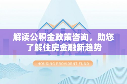 怀化解读公积金政策咨询，助您了解住房金融新趋势