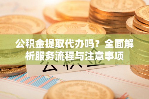 怀化公积金提取代办吗？全面解析服务流程与注意事项