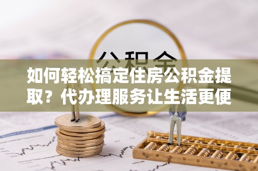 怀化如何轻松搞定住房公积金提取？代办理服务让生活更便捷！