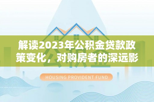 怀化解读2023年公积金贷款政策变化，对购房者的深远影响