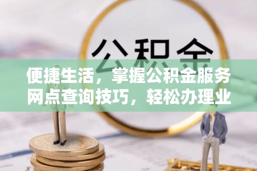 怀化便捷生活，掌握公积金服务网点查询技巧，轻松办理业务