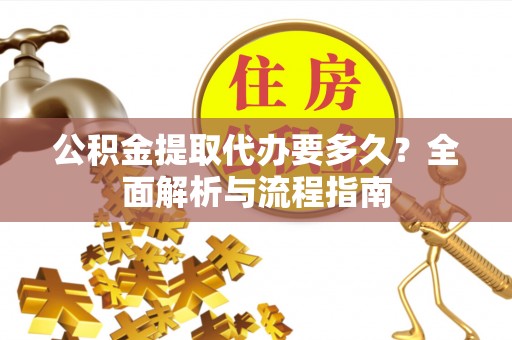 怀化公积金提取代办要多久？全面解析与流程指南
