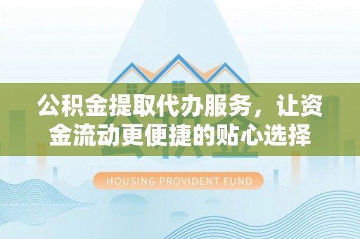 怀化公积金提取代办服务，让资金流动更便捷的贴心选择
