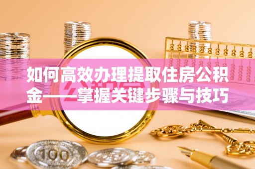 怀化如何高效办理提取住房公积金——掌握关键步骤与技巧