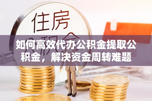 怀化如何高效代办公积金提取公积金，解决资金周转难题
