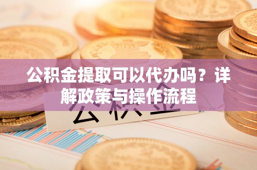 怀化公积金提取可以代办吗？详解政策与操作流程