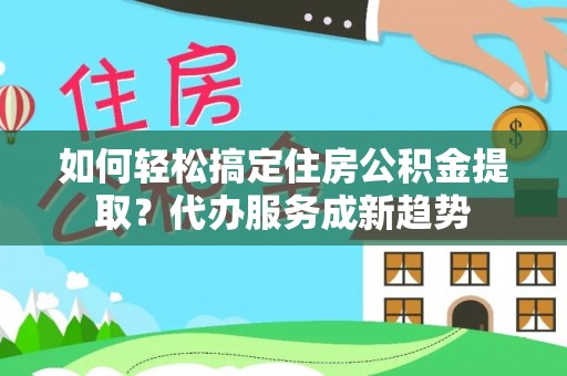 怀化如何轻松搞定住房公积金提取？代办服务成新趋势
