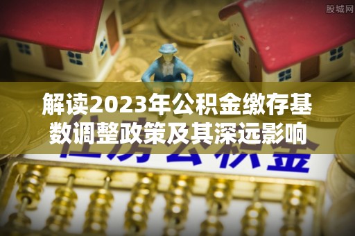 怀化解读2023年公积金缴存基数调整政策及其深远影响
