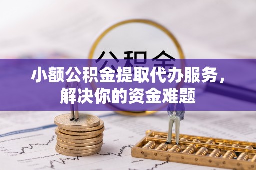 怀化小额公积金提取代办服务，解决你的资金难题
