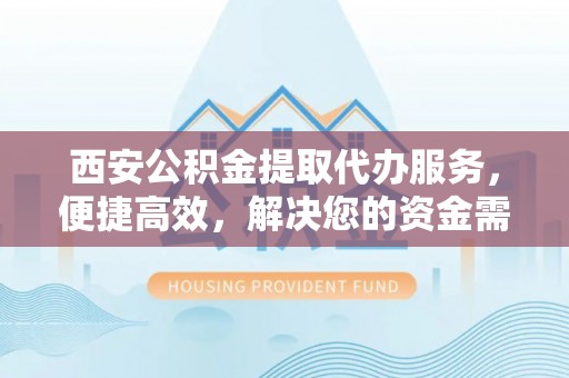 怀化西安公积金提取代办服务，便捷高效，解决您的资金需求