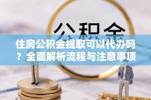 怀化住房公积金提取可以代办吗？全面解析流程与注意事项