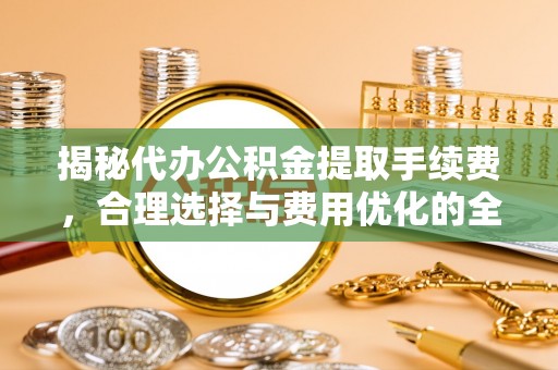 怀化揭秘代办公积金提取手续费，合理选择与费用优化的全面解析