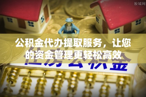 怀化公积金代办提取服务，让您的资金管理更轻松高效