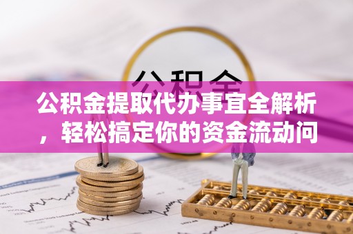 怀化公积金提取代办事宜全解析，轻松搞定你的资金流动问题