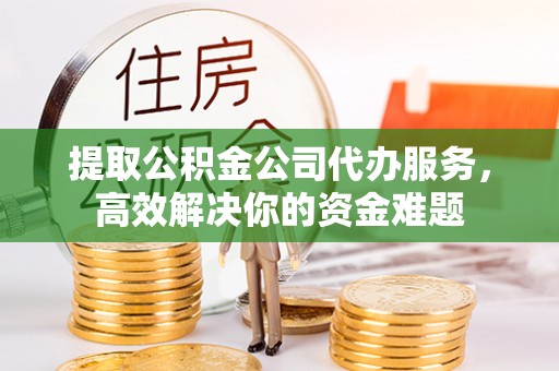 怀化提取公积金公司代办服务，高效解决你的资金难题