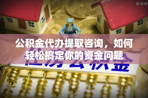 怀化公积金代办提取咨询，如何轻松搞定你的资金问题