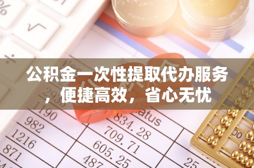 怀化公积金一次性提取代办服务，便捷高效，省心无忧
