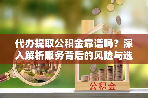 怀化代办提取公积金靠谱吗？深入解析服务背后的风险与选择